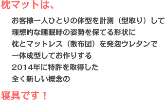 枕マットは、お客様一人ひとりの体型を計測（型取り）して理想的な睡眠時の姿勢を保てる形状に枕とマットレス（敷布団）を発泡ウレタンで一体成型してお作りする2014年に特許を取得した全く新しい概念の寝具です。